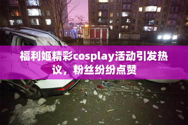 福利姬精彩cosplay活动引发热议，粉丝纷纷点赞