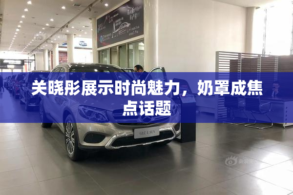 关晓彤展示时尚魅力，奶罩成焦点话题