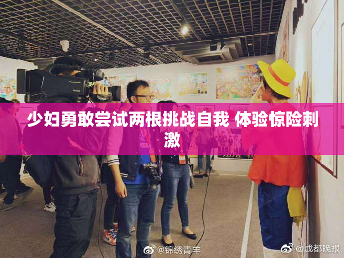 少妇勇敢尝试两根挑战自我 体验惊险刺激
