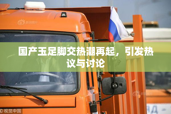 国产玉足脚交热潮再起，引发热议与讨论