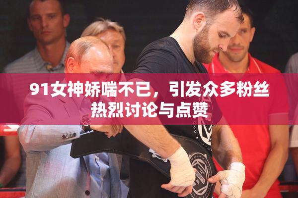 91女神娇喘不已，引发众多粉丝热烈讨论与点赞