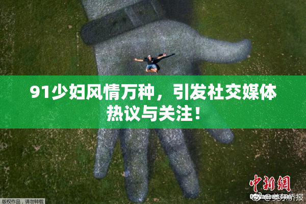 91少妇风情万种，引发社交媒体热议与关注！