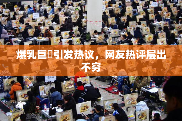 爆乳巨凥引发热议，网友热评层出不穷