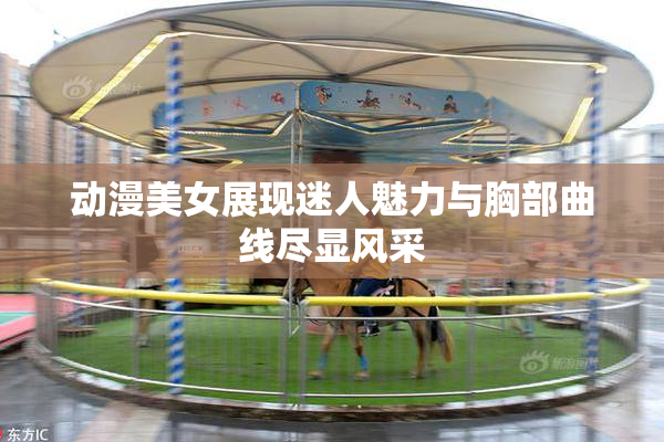 动漫美女展现迷人魅力与胸部曲线尽显风采