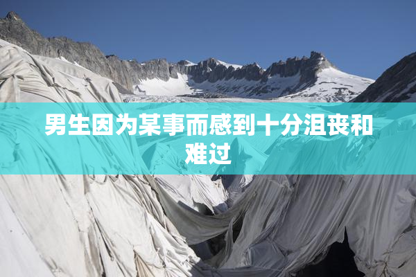 男生因为某事而感到十分沮丧和难过