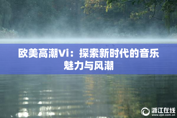 欧美高潮Vi：探索新时代的音乐魅力与风潮