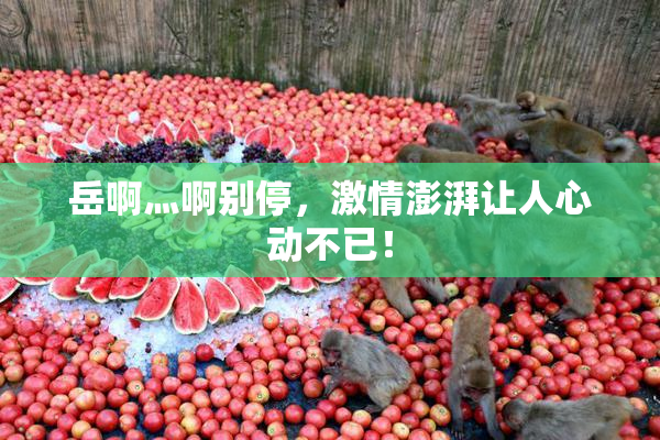 岳啊灬啊别停，激情澎湃让人心动不已！