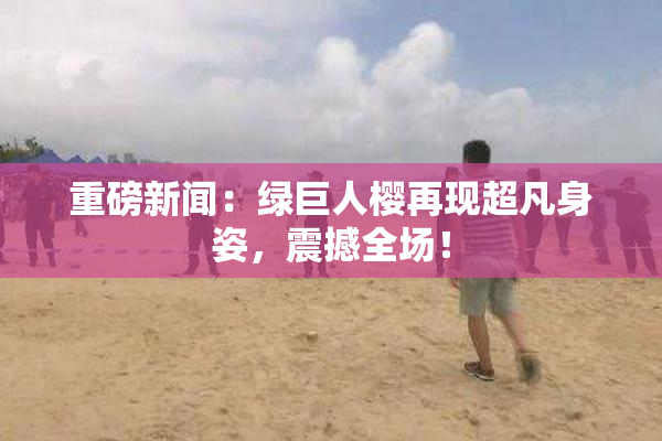 重磅新闻：绿巨人樱再现超凡身姿，震撼全场！