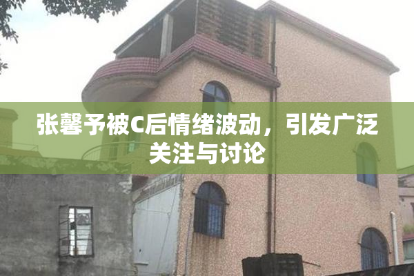 张馨予被C后情绪波动，引发广泛关注与讨论