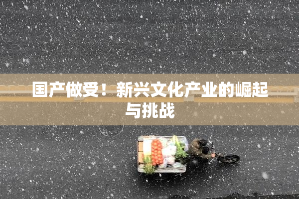 国产做受！新兴文化产业的崛起与挑战