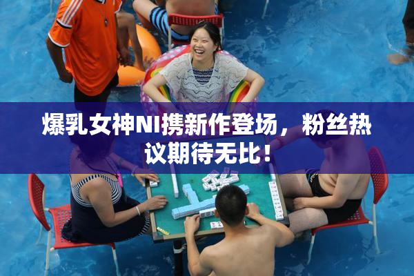 爆乳女神NI携新作登场，粉丝热议期待无比！