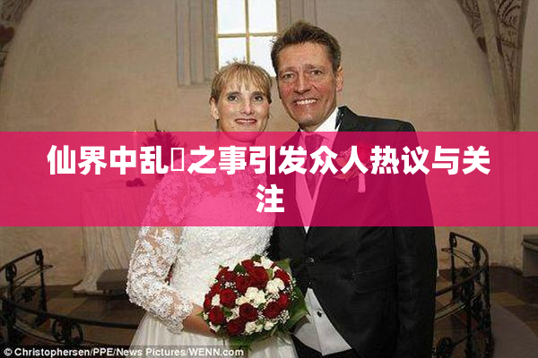仙界中乱婬之事引发众人热议与关注