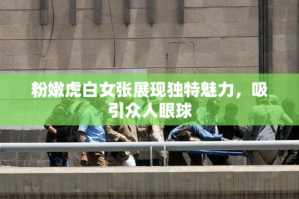 粉嫩虎白女张展现独特魅力，吸引众人眼球
