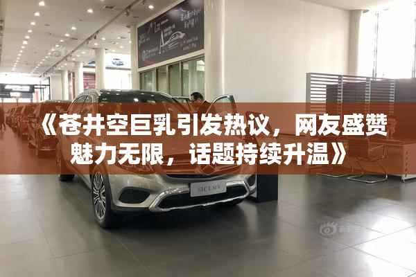 《苍井空巨乳引发热议，网友盛赞魅力无限，话题持续升温》