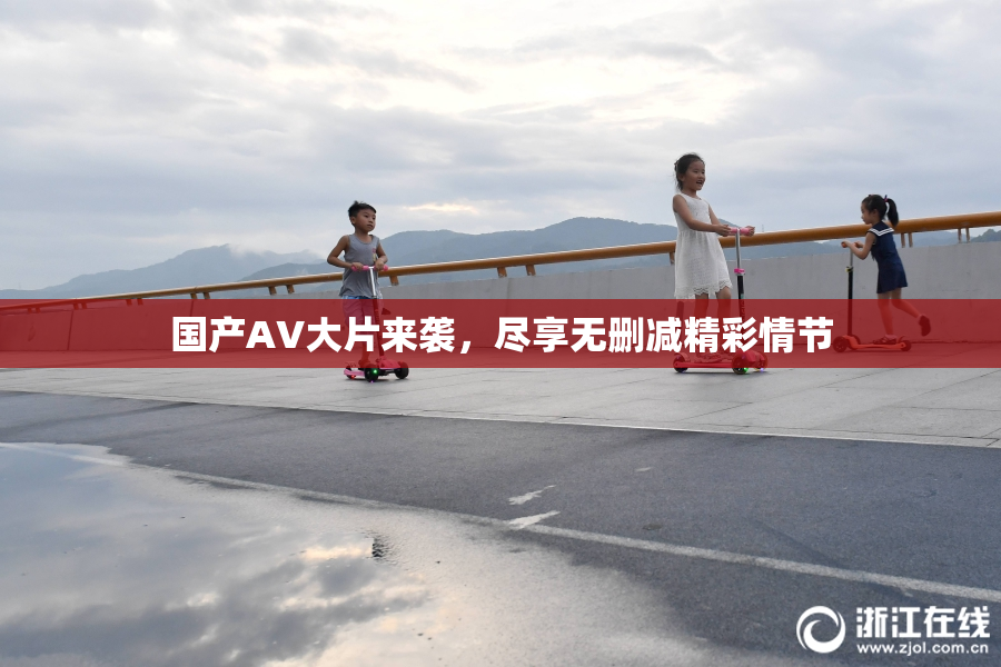国产AV大片来袭，尽享无删减精彩情节