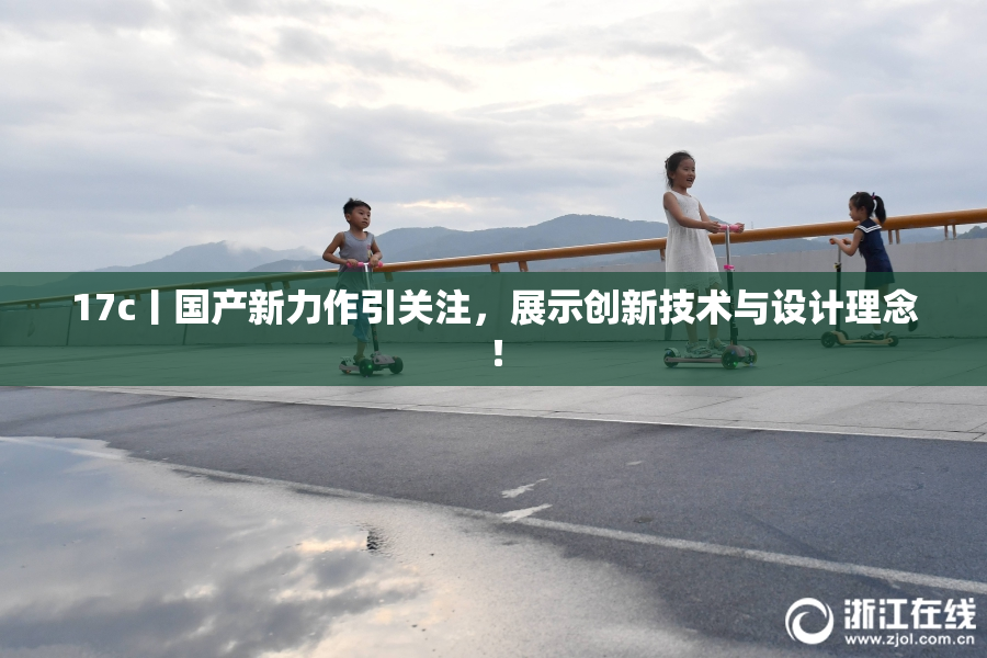 17c丨国产新力作引关注，展示创新技术与设计理念！