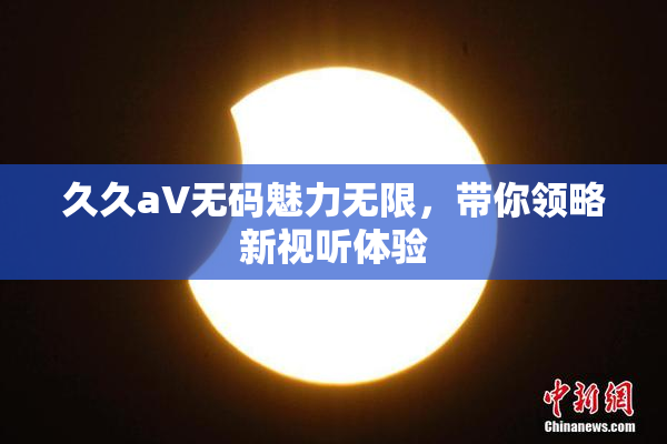 久久aV无码魅力无限，带你领略新视听体验
