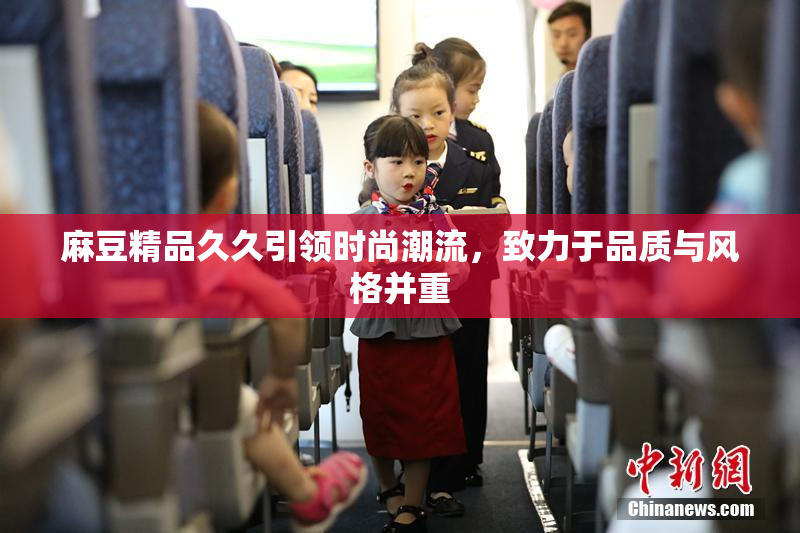 麻豆精品久久引领时尚潮流，致力于品质与风格并重