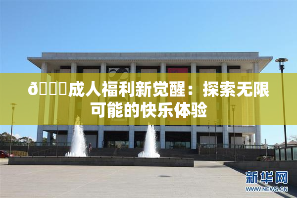 🔞成人福利新觉醒：探索无限可能的快乐体验