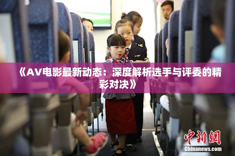 《AV电影最新动态：深度解析选手与评委的精彩对决》