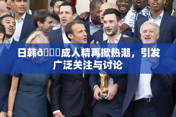 日韩🔞成人精再掀热潮，引发广泛关注与讨论