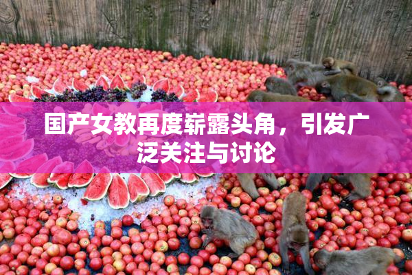 国产女教再度崭露头角，引发广泛关注与讨论