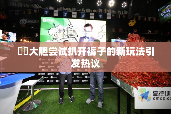 妺妺大胆尝试扒开裤子的新玩法引发热议