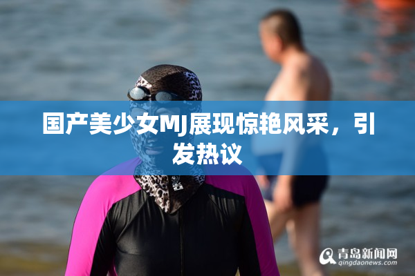 国产美少女MJ展现惊艳风采，引发热议