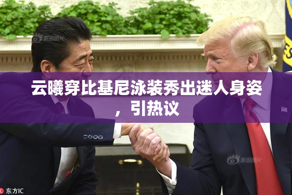 云曦穿比基尼泳装秀出迷人身姿，引热议