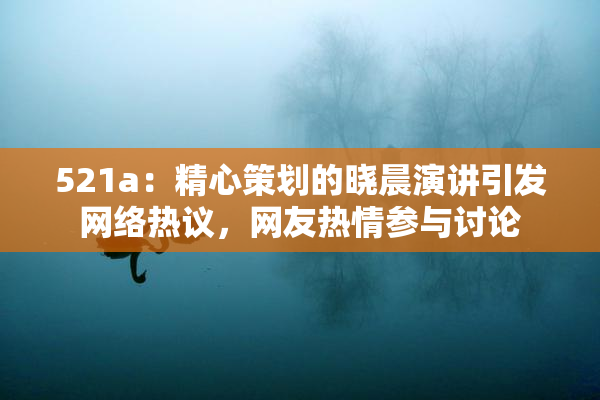 521a：精心策划的晓晨演讲引发网络热议，网友热情参与讨论