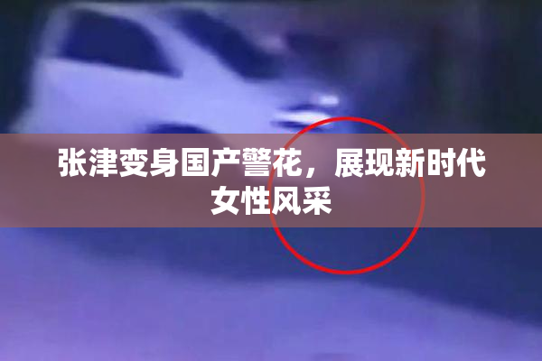 张津变身国产警花，展现新时代女性风采