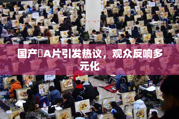 国产婬A片引发热议，观众反响多元化