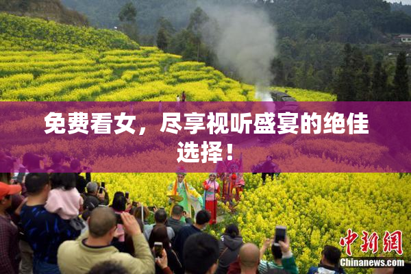 免费看女，尽享视听盛宴的绝佳选择！