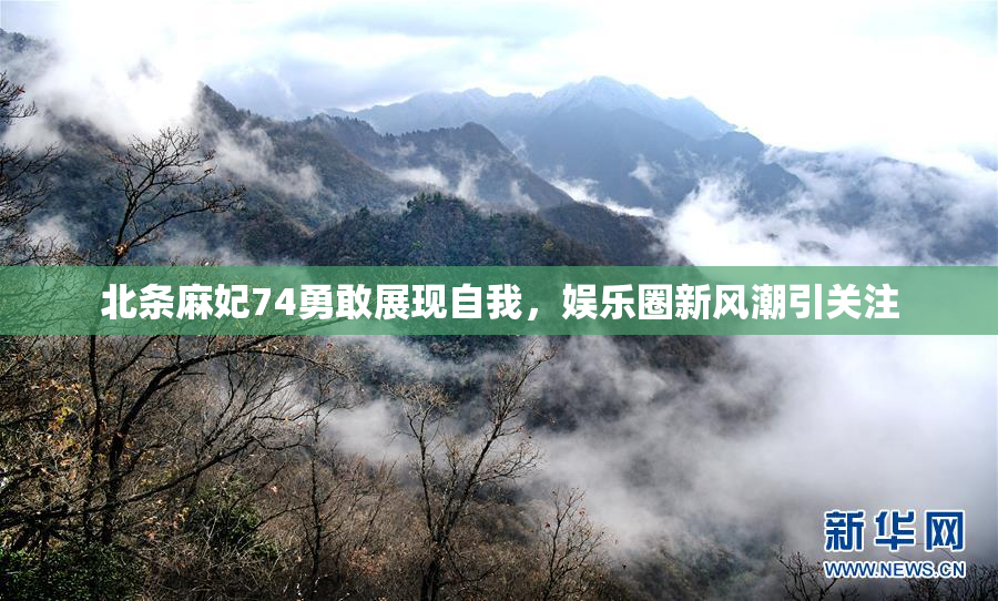 北条麻妃74勇敢展现自我，娱乐圈新风潮引关注