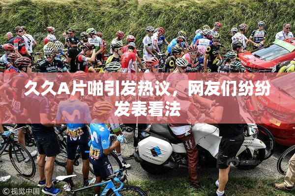 久久A片啪引发热议，网友们纷纷发表看法