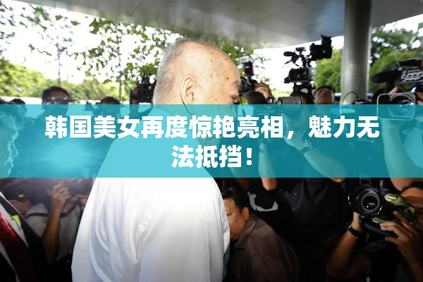 韩国美女再度惊艳亮相，魅力无法抵挡！