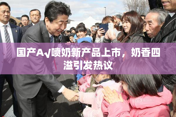 国产A√喷奶新产品上市，奶香四溢引发热议