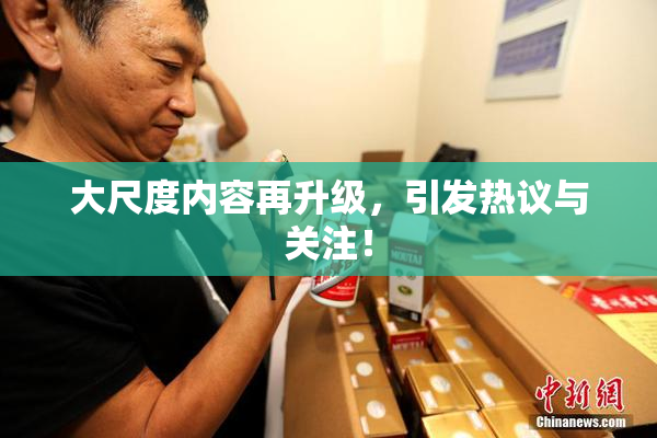 大尺度内容再升级，引发热议与关注！
