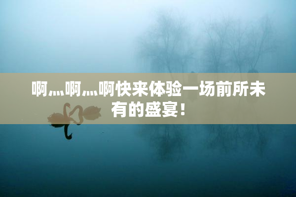 啊灬啊灬啊快来体验一场前所未有的盛宴！