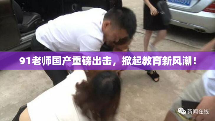 91老师国产重磅出击，掀起教育新风潮！
