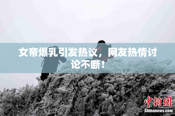 女帝爆乳引发热议，网友热情讨论不断！