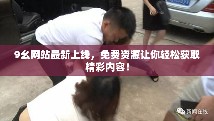 9幺网站最新上线，免费资源让你轻松获取精彩内容！