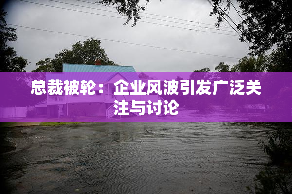 总裁被轮：企业风波引发广泛关注与讨论