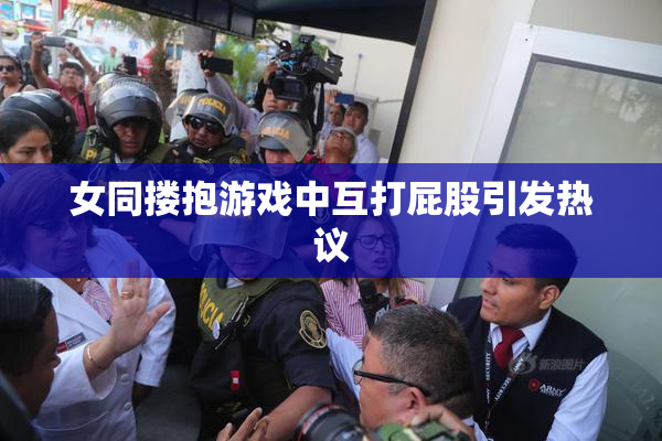 女同搂抱游戏中互打屁股引发热议