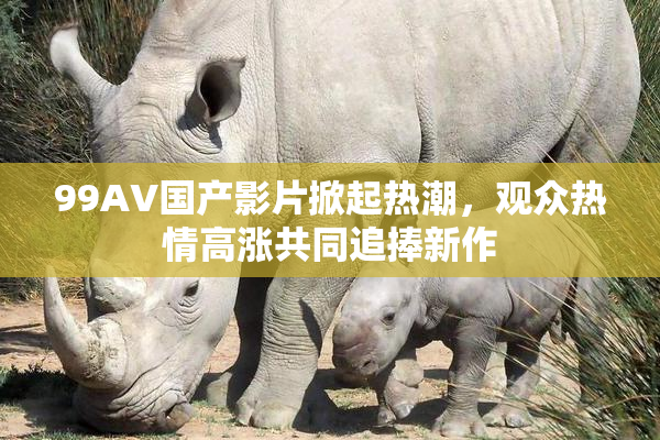 99AV国产影片掀起热潮，观众热情高涨共同追捧新作