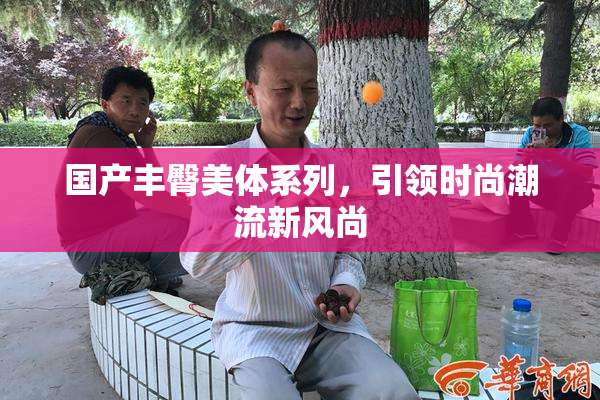 国产丰臀美体系列，引领时尚潮流新风尚