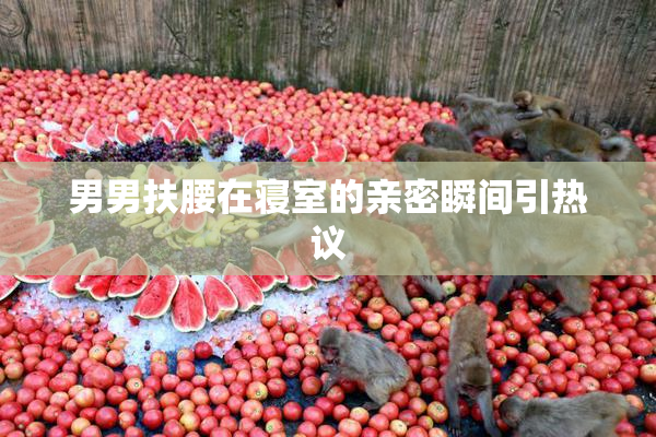 男男扶腰在寝室的亲密瞬间引热议