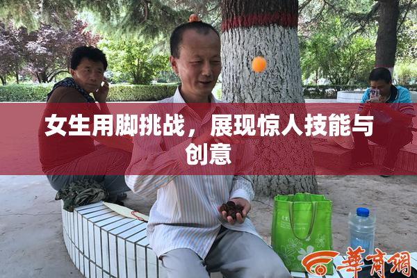 女生用脚挑战，展现惊人技能与创意