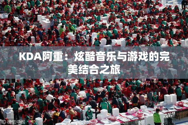 KDA阿重：炫酷音乐与游戏的完美结合之旅