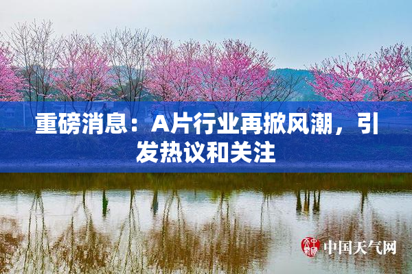 重磅消息：A片行业再掀风潮，引发热议和关注